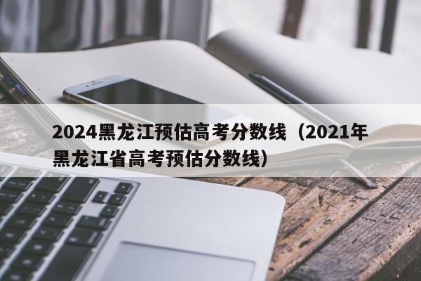 2024黑龙江预估高考分数线（2021年黑龙江省高考预估分数线）-我的测试练习