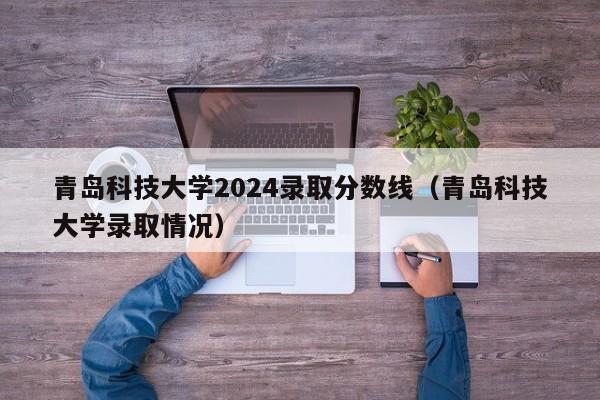 青岛科技大学2024录取分数线（青岛科技大学录取情况）-我的测试练习